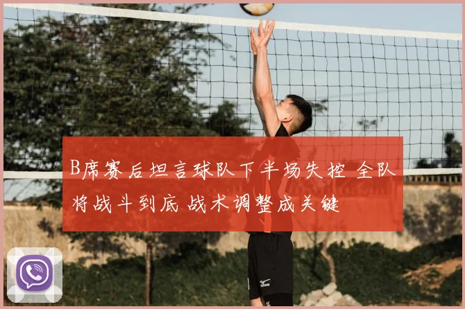 B席赛后坦言球队下半场失控 全队将战斗到底 战术调整成关键