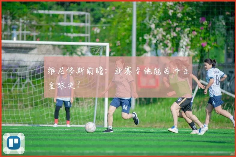 维尼修斯前瞻：新赛季他能否冲击金球奖？