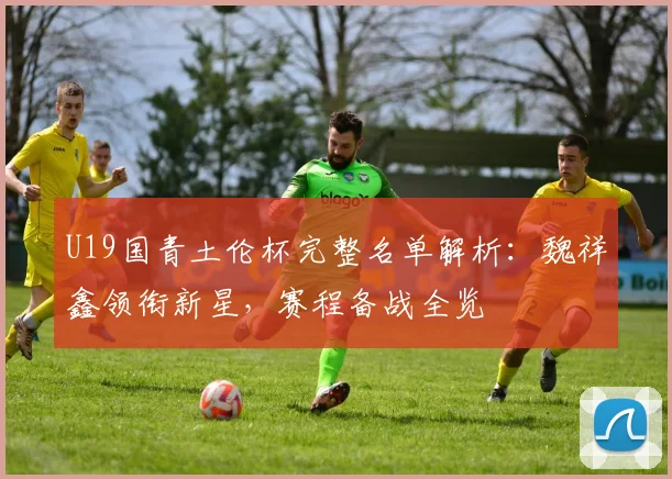 U19国青土伦杯完整名单解析：魏祥鑫领衔新星，赛程备战全览