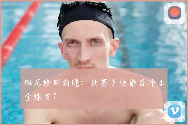 维尼修斯前瞻：新赛季他能否冲击金球奖？