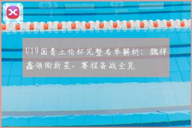 U19国青土伦杯完整名单解析：魏祥鑫领衔新星，赛程备战全览