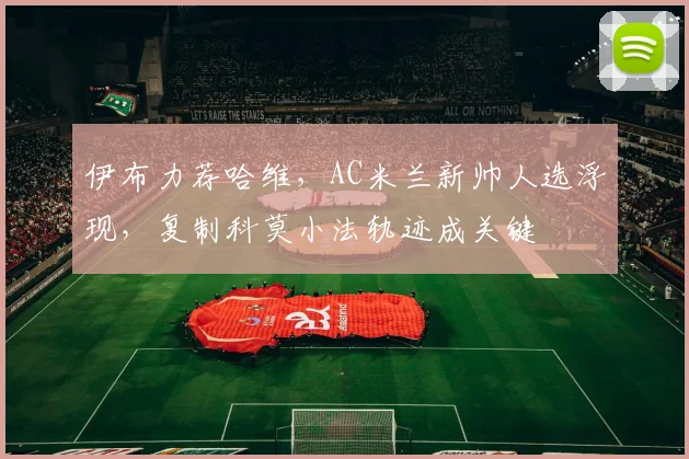 伊布力荐哈维，AC米兰新帅人选浮现，复制科莫小法轨迹成关键
