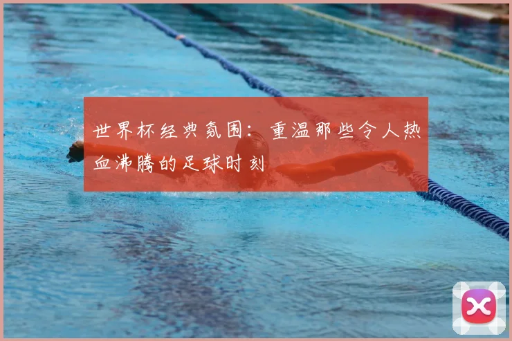 世界杯经典氛围：重温那些令人热血沸腾的足球时刻