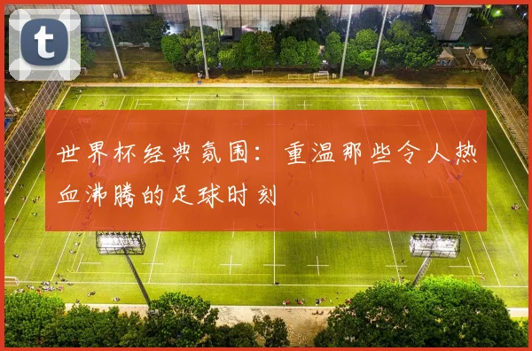 世界杯经典氛围:重温那些令人热血沸腾的足球时刻