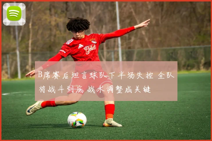 B席赛后坦言球队下半场失控 全队将战斗到底 战术调整成关键
