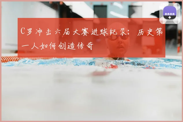 C罗冲击六届大赛进球纪录：历史第一人如何创造传奇