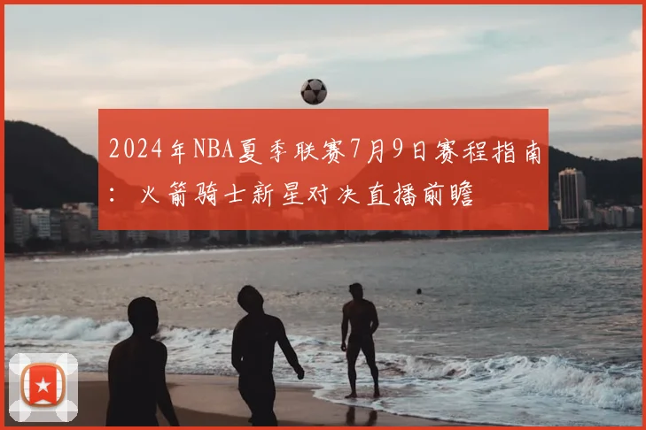2024年NBA夏季联赛7月9日赛程指南：火箭骑士新星对决直播前瞻