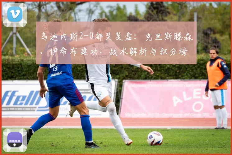 乌迪内斯2-0都灵复盘：克里斯滕森、伊希布建功，战术解析与积分榜影响