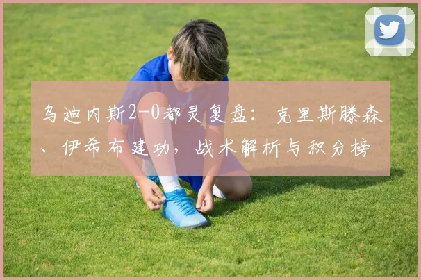 乌迪内斯2-0都灵复盘：克里斯滕森、伊希布建功，战术解析与积分榜影响